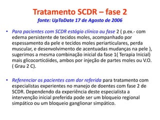 Tratamento SCDR – fase 2
fonte: UpToDate 17 de Agosto de 2006
• Para pacientes com SCDR estágio clínico ou fase 2 ( p.ex.- com
edema persistente de tecidos moles, acompanhado por
espessamento da pele e tecidos moles periarticulares, perda
muscular, e desenvolvimento de acentuadas mudanças na pele ),
sugerimos a mesma combinação inicial da fase 1( Terapia Inicial)
mais glicocorticóides, ambos por injeção de partes moles ou V.O.
( Grau 2 C).
• Referenciar os pacientes com dor referida para tratamento com
especialistas experientes no manejo de doentes com fase 2 de
SCDR. Dependendo da experiência deste especialista a
intervenção inicial preferida pode ser um bloqueio regional
simpático ou um bloqueio ganglionar simpático.
 