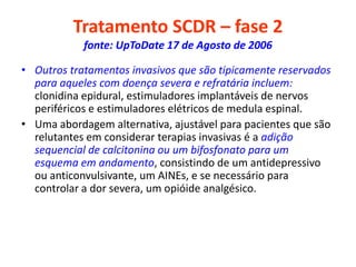 Tratamento SCDR – fase 2
fonte: UpToDate 17 de Agosto de 2006
• Outros tratamentos invasivos que são tipicamente reservados
para aqueles com doença severa e refratária incluem:
clonidina epidural, estimuladores implantáveis de nervos
periféricos e estimuladores elétricos de medula espinal.
• Uma abordagem alternativa, ajustável para pacientes que são
relutantes em considerar terapias invasivas é a adição
sequencial de calcitonina ou um bifosfonato para um
esquema em andamento, consistindo de um antidepressivo
ou anticonvulsivante, um AINEs, e se necessário para
controlar a dor severa, um opióide analgésico.
 