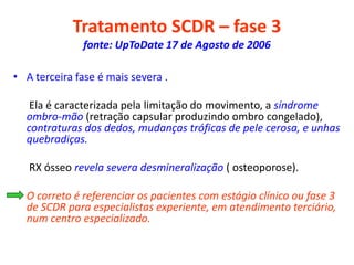 Tratamento SCDR – fase 3
fonte: UpToDate 17 de Agosto de 2006
• A terceira fase é mais severa .
Ela é caracterizada pela limitação do movimento, a síndrome
ombro-mão (retração capsular produzindo ombro congelado),
contraturas dos dedos, mudanças tróficas de pele cerosa, e unhas
quebradiças.
RX ósseo revela severa desmineralização ( osteoporose).
• O correto é referenciar os pacientes com estágio clínico ou fase 3
de SCDR para especialistas experiente, em atendimento terciário,
num centro especializado.
 