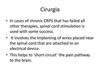 Cirurgia
• In cases of chronic CRPS that has failed all
other therapies, spinal cord stimulation is
used with some success.
• It involves the implanting of wires placed near
the spinal cord that are attached to an
electrical device.
• This helps to ‘short-circuit’ the pain pathway
to the brain.
 