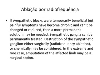 Ablação por radiofrequência
• If sympathetic blocks were temporarily beneficial but
painful symptoms have become chronic and can’t be
changed or reduced, then a more permanent
solution may be needed. Sympathetic ganglia can be
permanently treated. Destruction of the sympathetic
ganglion either surgically (radiofrequency ablation),
or chemically may be considered. In the extreme and
rare case, amputation of the affected limb may be a
surgical option.
 