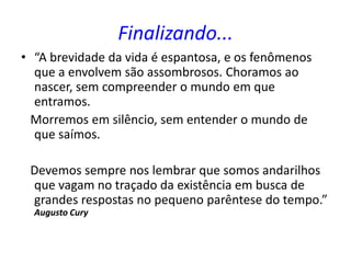 Finalizando...
• “A brevidade da vida é espantosa, e os fenômenos
que a envolvem são assombrosos. Choramos ao
nascer, sem compreender o mundo em que
entramos.
Morremos em silêncio, sem entender o mundo de
que saímos.
Devemos sempre nos lembrar que somos andarilhos
que vagam no traçado da existência em busca de
grandes respostas no pequeno parêntese do tempo.”
Augusto Cury
 