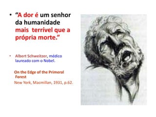 • “A dor é um senhor
da humanidade
mais terrível que a
própria morte.”
• Albert Schweitzer, médico
laureado com o Nobel.
On the Edge of the Primeral
Forest
New York, Macmillan, 1931, p.62.
 