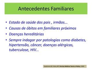 Antecedentes Familiares
• Estado de saúde dos pais , irmãos...
• Causas de óbitos em familiares próximos
• Doenças hereditárias
• Sempre indagar por patologias como diabetes,
hipertensão, câncer, doenças alérgicas,
tuberculose, HIV...
Epiphanio,EB; Vilela,JRP; Perícias Médicas Teoria e Prática, 2009
 