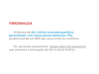 FIBROMIALGIA
Síndrome de dor crônica musculoesquelética
generalizada com vários pontos dolorosos PDs,
predominando em 80% dos casos entre as mulheres.
Os pacientes apresentam baixos níveis de serotonina
que aumenta a percepção da dor e causa insônia.
 