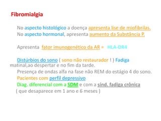 • Fibromialgia
No aspecto histológico a doença apresenta lise de miofibrilas.
No aspecto hormonal, apresenta aumento da Substância P.
Apresenta fator imunogenético da AR = HLA-DR4
Distúrbios do sono ( sono não restaurador ! ) Fadiga
matinal,ao despertar e no fim da tarde.
Presença de ondas alfa na fase não REM do estágio 4 do sono.
Pacientes com perfil depressivo
Diag. diferencial com a SDM e com a sínd. fadiga crônica
( que desaparece em 1 ano e 6 meses )
 