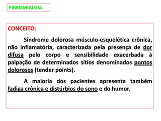 FIBROMIALGIA
CONCEITO:
Síndrome dolorosa músculo-esquelética crônica,
não inflamatória, caracterizada pela presença de dor
difusa pelo corpo e sensibilidade exacerbada à
palpação de determinados sítios denominados pontos
dolorosos (tender points).
A maioria dos pacientes apresenta também
fadiga crônica e distúrbios do sono e do humor.
 