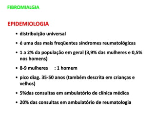 EPIDEMIOLOGIA
• distribuição universal
• é uma das mais freqüentes síndromes reumatológicas
• 1 a 2% da população em geral (3,9% das mulheres e 0,5%
nos homens)
• 8-9 mulheres : 1 homem
• pico diag. 35-50 anos (também descrita em crianças e
velhos)
• 5%das consultas em ambulatório de clínica médica
• 20% das consultas em ambulatório de reumatologia
FIBROMIALGIA
 