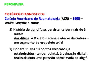 FIBROMIALGIA
CRITÉRIOS DIAGNÓSTICOS:
Colégio Americano de Reumatologia (ACR) – 1990 –
Wolfe, Smythe e Yunus.
1) História de dor difusa, persistente por mais de 3
meses
dor difusa: à D e à E + acima e abaixo da cintura +
um segmento do esqueleto axial
2) Dor em 11 dos 18 pontos dolorosos já
estabelecidos (tender points), à palpação digital,
realizada com uma pressão aproximada de 4kg.f.
 