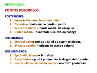 FIBROMIALGIA
PONTOS DOLOROSOS:
POSTERIORES:
1. Inserção do músculo sub-occipital
2. Trapézio – ponto médio borda superior
3. Supra espinhoso – borda medial da escápula
4. Glúteo médio – quadrante sup. ext. da nádega
ANTERIORES:
5. Cervical baixo: post ao 1/3 inf do esternocleidom.
6. 2º costo-condral – origem do grande peitoral
DOS MEMBROS:
7. Epicôndilo lateral – 2cm distal
8. Trocantérico – post à proeminência do grande trocanter
9. Joelho – linha medial do joelho – no coxim gorduroso
 