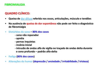 FIBROMIALGIA
QUADRO CLÍNICO:
• Queixa de dor difusa referida nos ossos, articulações, músculo e tendões
• Na ausência de queixa de dor espontânea não pode ser feito o diagnóstico
de fibromialgia
• Distúrbios do sono – 80% dos casos
- sono não reparador
- apnéia
- pernas inquietas
- insônia inicial
- intrusão de ondas alfa de vigília no traçado de ondas delta durante
o sono profundo – padrão alfa-delta
• Fadiga (80% dos casos)
• Alterações do humor (depressão / ansiedade / irritabilidade / tristeza)
 