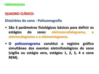 FIBROMIALGIA
QUADRO CLÍNICO:
Distúrbios do sono - Polissonografia
• São 3 parâmetros fisiológicos básicos para definir os
estágios do sono: eletroencefalograma, o
eletroculograma e o eletromiograma.
• O polissonograma constitui o registro gráfico
simultâneo dos eventos eletrofisiológicos do sono
(vigília ou estágio zero, estágios 1, 2, 3, 4 e sono
REM).
 