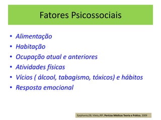 Fatores Psicossociais
• Alimentação
• Habitação
• Ocupação atual e anteriores
• Atividades físicas
• Vícios ( álcool, tabagismo, tóxicos) e hábitos
• Resposta emocional
Epiphanio,EB; Vilela,JRP; Perícias Médicas Teoria e Prática, 2009
 