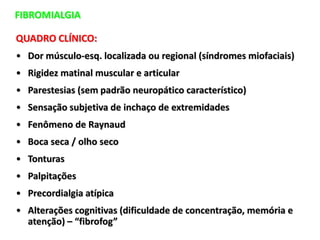 FIBROMIALGIA
QUADRO CLÍNICO:
• Dor músculo-esq. localizada ou regional (síndromes miofaciais)
• Rigidez matinal muscular e articular
• Parestesias (sem padrão neuropático característico)
• Sensação subjetiva de inchaço de extremidades
• Fenômeno de Raynaud
• Boca seca / olho seco
• Tonturas
• Palpitações
• Precordialgia atípica
• Alterações cognitivas (dificuldade de concentração, memória e
atenção) – “fibrofog”
 