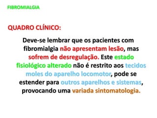 FIBROMIALGIA
QUADRO CLÍNICO:
Deve-se lembrar que os pacientes com
fibromialgia não apresentam lesão, mas
sofrem de desregulação. Este estado
fisiológico alterado não é restrito aos tecidos
moles do aparelho locomotor, pode se
estender para outros aparelhos e sistemas,
provocando uma variada sintomatologia.
 