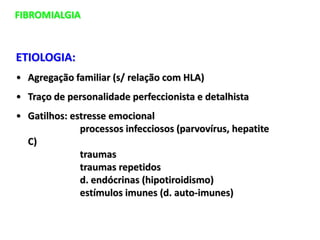 FIBROMIALGIA
ETIOLOGIA:
• Agregação familiar (s/ relação com HLA)
• Traço de personalidade perfeccionista e detalhista
• Gatilhos: estresse emocional
processos infecciosos (parvovírus, hepatite
C)
traumas
traumas repetidos
d. endócrinas (hipotiroidismo)
estímulos imunes (d. auto-imunes)
 