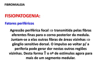 FIBROMIALGIA
FISIOPATOGENIA:
Fatores periféricos
Agressão periférica focal  transmitida pelas fibras
aferentes finas para o corno posterior da medula.
Juntam-se a elas outras fibras de áreas vizinhas 
gânglio sensitivo dorsal. O impulso ao voltar p/ a
periferia pode gerar dor nestas outras regiões
vizinhas. Desta forma  o nº de estímulos agora para
mais de um segmento medular.
 
