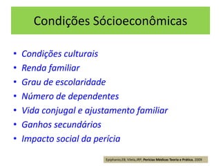 Condições Sócioeconômicas
• Condições culturais
• Renda familiar
• Grau de escolaridade
• Número de dependentes
• Vida conjugal e ajustamento familiar
• Ganhos secundários
• Impacto social da perícia
Epiphanio,EB; Vilela,JRP; Perícias Médicas Teoria e Prática, 2009
 