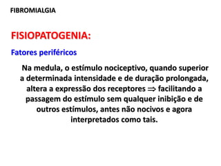 FIBROMIALGIA
FISIOPATOGENIA:
Fatores periféricos
Na medula, o estímulo nociceptivo, quando superior
a determinada intensidade e de duração prolongada,
altera a expressão dos receptores  facilitando a
passagem do estímulo sem qualquer inibição e de
outros estímulos, antes não nocivos e agora
interpretados como tais.
 