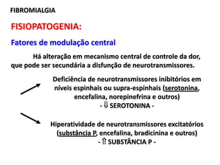 FISIOPATOGENIA:
Fatores de modulação central
Há alteração em mecanismo central de controle da dor,
que pode ser secundária a disfunção de neurotransmissores.
FIBROMIALGIA
Deficiência de neurotransmissores inibitórios em
níveis espinhais ou supra-espinhais (serotonina,
encefalina, norepinefrina e outros)
-  SEROTONINA -
Hiperatividade de neurotransmissores excitatórios
(substância P, encefalina, bradicinina e outros)
-  SUBSTÂNCIA P -
 