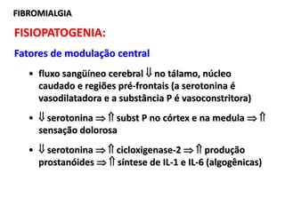 FIBROMIALGIAFIBROMIALGIA
FISIOPATOGENIA:
Fatores de modulação central
• fluxo sangüíneo cerebral  no tálamo, núcleo
caudado e regiões pré-frontais (a serotonina é
vasodilatadora e a substância P é vasoconstritora)
•  serotonina   subst P no córtex e na medula  
sensação dolorosa
•  serotonina   cicloxigenase-2   produção
prostanóides   síntese de IL-1 e IL-6 (algogênicas)
 