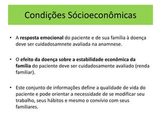 Condições Sócioeconômicas
• A resposta emocional do paciente e de sua família à doença
deve ser cuidadosamnete avaliada na anamnese.
• O efeito da doença sobre a estabilidade econômica da
família do paciente deve ser cuidadosamente avaliado (renda
familiar).
• Este conjunto de informações define a qualidade de vida do
paciente e pode orientar a necessidade de se modificar seu
trabalho, seus hábitos e mesmo o convívio com seus
familiares.
 