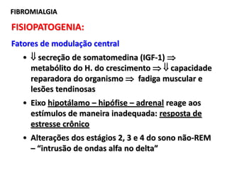 FIBROMIALGIA
FISIOPATOGENIA:
Fatores de modulação central
•  secreção de somatomedina (IGF-1) 
metabólito do H. do crescimento   capacidade
reparadora do organismo  fadiga muscular e
lesões tendinosas
• Eixo hipotálamo – hipófise – adrenal reage aos
estímulos de maneira inadequada: resposta de
estresse crônico
• Alterações dos estágios 2, 3 e 4 do sono não-REM
– “intrusão de ondas alfa no delta”
 