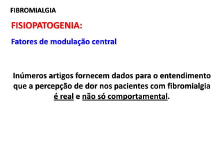 FIBROMIALGIAFIBROMIALGIA
FISIOPATOGENIA:
Fatores de modulação central
Inúmeros artigos fornecem dados para o entendimento
que a percepção de dor nos pacientes com fibromialgia
é real e não só comportamental.
 