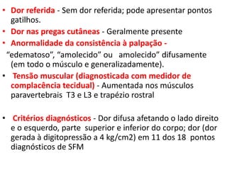 • Dor referida - Sem dor referida; pode apresentar pontos
gatilhos.
• Dor nas pregas cutâneas - Geralmente presente
• Anormalidade da consistência à palpação -
“edematoso”, “amolecido” ou amolecido” difusamente
(em todo o músculo e generalizadamente).
• Tensão muscular (diagnosticada com medidor de
complacência tecidual) - Aumentada nos músculos
paravertebrais T3 e L3 e trapézio rostral
• Critérios diagnósticos - Dor difusa afetando o lado direito
e o esquerdo, parte superior e inferior do corpo; dor (dor
gerada à digitopressão a 4 kg/cm2) em 11 dos 18 pontos
diagnósticos de SFM
 