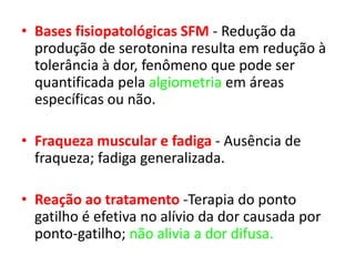 • Bases fisiopatológicas SFM - Redução da
produção de serotonina resulta em redução à
tolerância à dor, fenômeno que pode ser
quantificada pela algiometria em áreas
específicas ou não.
• Fraqueza muscular e fadiga - Ausência de
fraqueza; fadiga generalizada.
• Reação ao tratamento -Terapia do ponto
gatilho é efetiva no alívio da dor causada por
ponto-gatilho; não alivia a dor difusa.
 