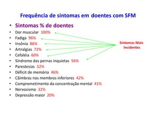 Frequência de sintomas em doentes com SFM
• Sintomas % de doentes
• Dor muscular 100%
• Fadiga 96%
• Insônia 86%
• Artralgias 72%
• Cefaléia 60%
• Síndrome das pernas inquietas 56%
• Parestesias 52%
• Déficit de memória 46%
• Cãimbras nos membros inferiores 42%
• Comprometimento da concentração mental 41%
• Nervosismo 32%
• Depressão maior 20%
Sintomas Mais
Incidentes
 