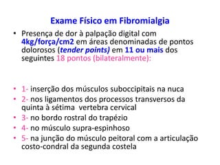 Exame Físico em Fibromialgia
• Presença de dor à palpação digital com
4kg/força/cm2 em áreas denominadas de pontos
dolorosos (tender points) em 11 ou mais dos
seguintes 18 pontos (bilateralmente):
• 1- inserção dos músculos suboccipitais na nuca
• 2- nos ligamentos dos processos transversos da
quinta à sétima vertebra cervical
• 3- no bordo rostral do trapézio
• 4- no músculo supra-espinhoso
• 5- na junção do músculo peitoral com a articulação
costo-condral da segunda costela
 