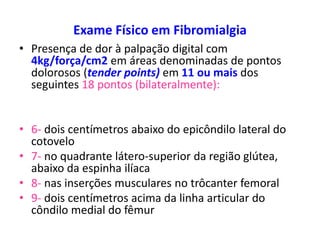 Exame Físico em Fibromialgia
• Presença de dor à palpação digital com
4kg/força/cm2 em áreas denominadas de pontos
dolorosos (tender points) em 11 ou mais dos
seguintes 18 pontos (bilateralmente):
• 6- dois centímetros abaixo do epicôndilo lateral do
cotovelo
• 7- no quadrante látero-superior da região glútea,
abaixo da espinha ilíaca
• 8- nas inserções musculares no trôcanter femoral
• 9- dois centímetros acima da linha articular do
côndilo medial do fêmur
 