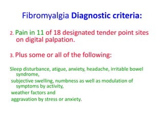 Fibromyalgia Diagnostic criteria:
2. Pain in 11 of 18 designated tender point sites
on digital palpation.
3. Plus some or all of the following:
Sleep disturbance, atigue, anxiety, headache, irritable bowel
syndrome,
subjective swelling, numbness as well as modulation of
symptoms by activity,
weather factors and
aggravation by stress or anxiety.
 
