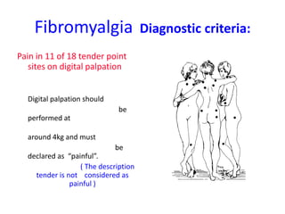 Fibromyalgia Diagnostic criteria:
Pain in 11 of 18 tender point
sites on digital palpation
Digital palpation should
be
performed at
around 4kg and must
be
declared as “painful”.
( The description
tender is not considered as
painful )
 