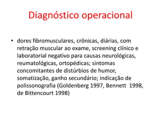 Diagnóstico operacional
• dores fibromusculares, crônicas, diárias, com
retração muscular ao exame, screening clínico e
laboratorial negativo para causas neurológicas,
reumatológicas, ortopédicas; sintomas
concomitantes de distúrbios de humor,
somatização, ganho secundário; indicação de
polissonografia (Goldenberg 1997, Bennett 1998,
de Bittencourt 1998)
 