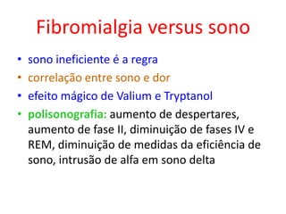 Fibromialgia versus sono
• sono ineficiente é a regra
• correlação entre sono e dor
• efeito mágico de Valium e Tryptanol
• polisonografia: aumento de despertares,
aumento de fase II, diminuição de fases IV e
REM, diminuição de medidas da eficiência de
sono, intrusão de alfa em sono delta
 
