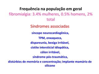 Frequência na população em geral
fibromialgia: 3.4% mulheres, 0.5% homens, 2%
total
Síndromes associadas
síncope neurocardiogênica,
TPM, enxaqueca,
dispareunia, bexiga irritável,
cistite intersticial idiopática,
cólon irritável,
síndrome pós-traumática,
distúrbios de memória e concentração; implante mamário de
silicone
 