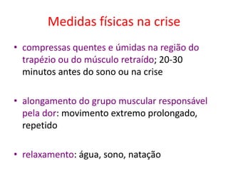 Medidas físicas na crise
• compressas quentes e úmidas na região do
trapézio ou do músculo retraído; 20-30
minutos antes do sono ou na crise
• alongamento do grupo muscular responsável
pela dor: movimento extremo prolongado,
repetido
• relaxamento: água, sono, natação
 