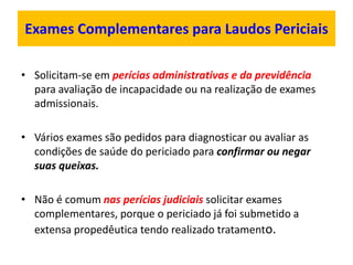 Exames Complementares para Laudos Periciais
• Solicitam-se em perícias administrativas e da previdência
para avaliação de incapacidade ou na realização de exames
admissionais.
• Vários exames são pedidos para diagnosticar ou avaliar as
condições de saúde do periciado para confirmar ou negar
suas queixas.
• Não é comum nas perícias judiciais solicitar exames
complementares, porque o periciado já foi submetido a
extensa propedêutica tendo realizado tratamento.
 
