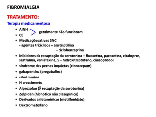 TRATAMENTO:
Terapia medicamentosa
• AINH
• CE
• Medicações ativas SNC
- agentes tricíclicos – amitriptilina
– ciclobenzaprina
• inibidores da recaptação da serotonina – fluoxetina, paroxetina, citalopran,
sertralina, venlafaxina, 5 – hidroxitryptofano, carisoprodol
• síndrome das pernas inquietas (clonazepam)
• gabapentina (pregabalina)
• sibutramine
• H crescimento
• Alprozolan ( recaptação da serotonina)
• Zolpidan (hipnótico não diazepínico)
• Derivados anfetamínicos (metilfenidato)
• Dextrometorfano
FIBROMIALGIA
geralmente não funcionam
 