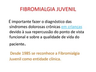 FIBROMIALGIA JUVENIL
É importante fazer o diagnóstico das
síndromes dolorosas crônicas em crianças
devido à sua repercussão do ponto de vista
funcional e sobre a qualidade de vida do
paciente.
Desde 1985 se reconhece a Fibromialgia
Juvenil como entidade clínica.
 