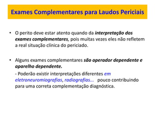 Exames Complementares para Laudos Periciais
• O perito deve estar atento quando da interpretação dos
exames complementares, pois muitas vezes eles não refletem
a real situação clínica do periciado.
• Alguns exames complementares são operador dependente e
aparelho dependente.
- Poderão existir interpretações diferentes em
eletroneuromiografias, radiografias... pouco contribuindo
para uma correta complementação diagnóstica.
 