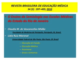 REVISTA BRASILEIRA DE EDUCAÇÃO MÉDICA
34 (3) : 397–405; 2010
• O Ensino da Semiologia nas Escolas Médicas
do Estado do Rio de Janeiro
• Claudia M. de Vasconcellos Midão
Faculdade de Medicina de Petrópolis, Petrópolis, RJ, Brasil.
• Lidia Ruiz-MorenoI
Universidade Federal de São Paulo, São Paulo, SP, Brasil
– Educação em Saúde.
– Educação Médica.
– Anamnese.
– Sinais e Sintomas
 