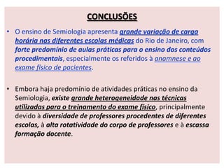CONCLUSÕES
• O ensino de Semiologia apresenta grande variação de carga
horária nas diferentes escolas médicas do Rio de Janeiro, com
forte predomínio de aulas práticas para o ensino dos conteúdos
procedimentais, especialmente os referidos à anamnese e ao
exame físico de pacientes.
• Embora haja predomínio de atividades práticas no ensino da
Semiologia, existe grande heterogeneidade nas técnicas
utilizadas para o treinamento do exame físico, principalmente
devido à diversidade de professores procedentes de diferentes
escolas, à alta rotatividade do corpo de professores e à escassa
formação docente.
 