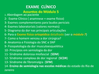 EXAME CLÍNICO
Assuntos do Módulo 5
1- Abordagem ao paciente
2- Exame Clínico ( anamnese + exame físico)
3- Exames complementares para laudos periciais
4- Exames laboratoriais (valores normais)
5- Diagrama da dor nas principais articulações
6- Para o Exame físico ortopédico detalhado (ver o módulo 7)
7- Como o homem venceu a dor cirúrgica?
8- Anatomia e Fisiologia do SNC e SNP
9- Fisiopatologia da dor musculoesquelética
10- Princípios em semiologia da dor
11- Síndrome dolorosa miofascial (SDM)
12- Síndrome complexa de dor regional (SCDR)
13- Síndrome de fibromialgia (SFM)
14- Ensino de semiologia nas escolas médicas do estado do Rio de
Janeiro
 