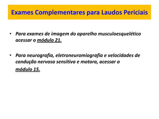 Exames Complementares para Laudos Periciais
• Para exames de imagem do aparelho musculoesquelético
acessar o módulo 21.
• Para neurografia, eletroneuromiografia e velocidades de
condução nervosa sensitiva e motora, acessar o
módulo 15.
 