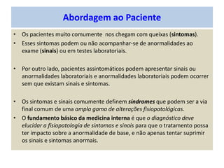 Abordagem ao Paciente
• Os pacientes muito comumente nos chegam com queixas (sintomas).
• Esses sintomas podem ou não acompanhar-se de anormalidades ao
exame (sinais) ou em testes laboratoriais.
• Por outro lado, pacientes assintomáticos podem apresentar sinais ou
anormalidades laboratoriais e anormalidades laboratoriais podem ocorrer
sem que existam sinais e sintomas.
• Os sintomas e sinais comumente definem síndromes que podem ser a via
final comum de uma ampla gama de alterações fisiopatológicas.
• O fundamento básico da medicina interna é que o diagnóstico deve
elucidar a fisiopatologia de sintomas e sinais para que o tratamento possa
ter impacto sobre a anormalidade de base, e não apenas tentar suprimir
os sinais e sintomas anormais.
 