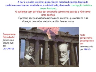 A dor é um dos sintomas psico-físicos mais tradicionais dentro da
medicina e merece ser avaliada na sua totalidade, dentro da concepção holística
do ser humano.
O paciente com dor deve ser encarado como uma pessoa e não como
uma doença.
É preciso adequar os tratamentos aos sintomas psico-físicos e às
doenças que estes sintomas estão denunciando.
Componente
físico da dor
descrito no
século XVII
por
DESCARTES
Forte
componente
psicológico da
dor
demonstrado
por FREUD
 