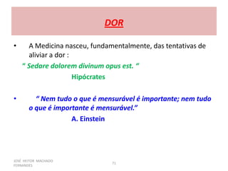 JOSÉ HEITOR MACHADO
FERNANDES
71
DOR
• A Medicina nasceu, fundamentalmente, das tentativas de
aliviar a dor :
“ Sedare dolorem divinum opus est. “
Hipócrates
• “ Nem tudo o que é mensurável é importante; nem tudo
o que é importante é mensurável.”
A. Einstein
 